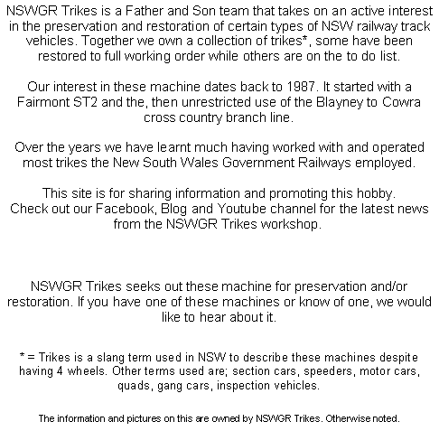 Text Box: NSWGR Trikes is a Father and Son team that takes on an active interest in the preservation and restoration of certain types of NSW railway track vehicles. Together we own a collection of trikes*, some have been restored to full working order while others are on the to do list.Our interest in these machine dates back to 1987. It started with a Fairmont ST2 and the, then unrestricted use of the Blayney to Cowra cross country branch line. Over the years we have learnt much having worked with and operated most trikes the New South Wales Government Railways employed.This site is for sharing information and promoting this hobby.Check out our Facebook, Blog and Youtube channel for the latest news from the NSWGR Trikes workshop. NSWGR Trikes seeks out these machine for preservation and/or restoration. If you have one of these machines or know of one, we would like to hear about it. * = Trikes is a slang term used in NSW to describe these machines despite having 4 wheels. Other terms used are; section cars, speeders, motor cars, quads, gang cars, inspection vehicles.The information and pictures on this are owned by NSWGR Trikes. Otherwise noted.