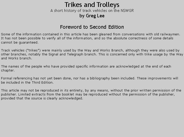 Text Box: Trikes and TrolleysA short history of track vehicles on the NSWGRby Greg LeeForeword to Second EditionSome of the information contained in this article has been gleaned from conversations with old railwaymen. It has not been possible to verify all of the information, and so the absolute correctness of some details cannot be guaranteed.Track vehicles ("trikes") were mainly used by the Way and Works Branch, although they were also used by other branches, notably the Signal and Telegraph branch. This is concerned only with trike usage by the Way and Works branch.The names of the people who have provided specific information are acknowledged at the end of each chapter.Formal referencing has not yet been done, nor has a bibliography been included. These improvements will be included in the Third Edition.This article may not be reproduced in its entirety, by any means, without the prior written permission of the publisher. Limited extracts from the booklet may be reproduced without the permission of the publisher, provided that the source is clearly acknowledged.